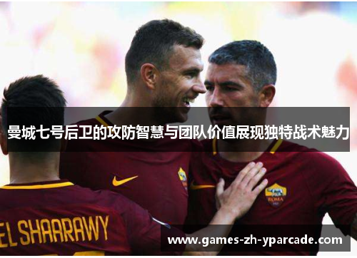 曼城七号后卫的攻防智慧与团队价值展现独特战术魅力