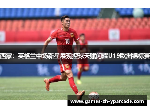 西蒙：英格兰中场新星展现控球天赋闪耀U19欧洲锦标赛