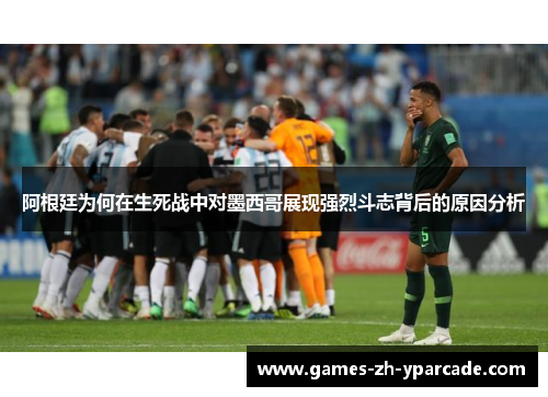 阿根廷为何在生死战中对墨西哥展现强烈斗志背后的原因分析