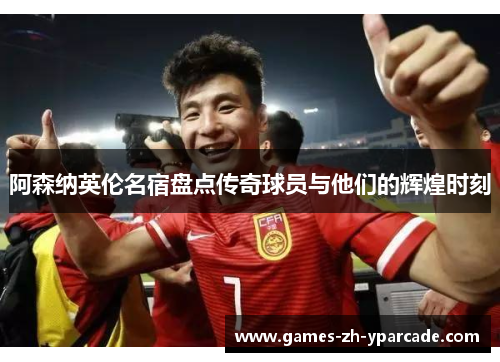 阿森纳英伦名宿盘点传奇球员与他们的辉煌时刻 阿森纳英伦名宿盘点传奇球员与他们的辉煌时刻