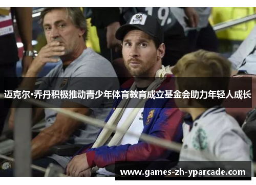 迈克尔·乔丹积极推动青少年体育教育成立基金会助力年轻人成长 迈克尔·乔丹积极推动青少年体育教育成立基金会助力年轻人成长