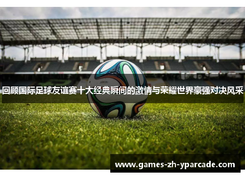 回顾国际足球友谊赛十大经典瞬间的激情与荣耀世界豪强对决风采