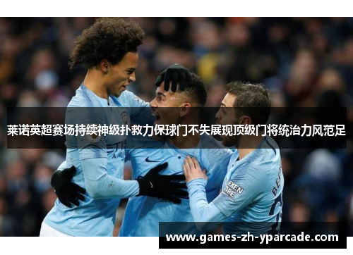 莱诺英超赛场持续神级扑救力保球门不失展现顶级门将统治力风范足
